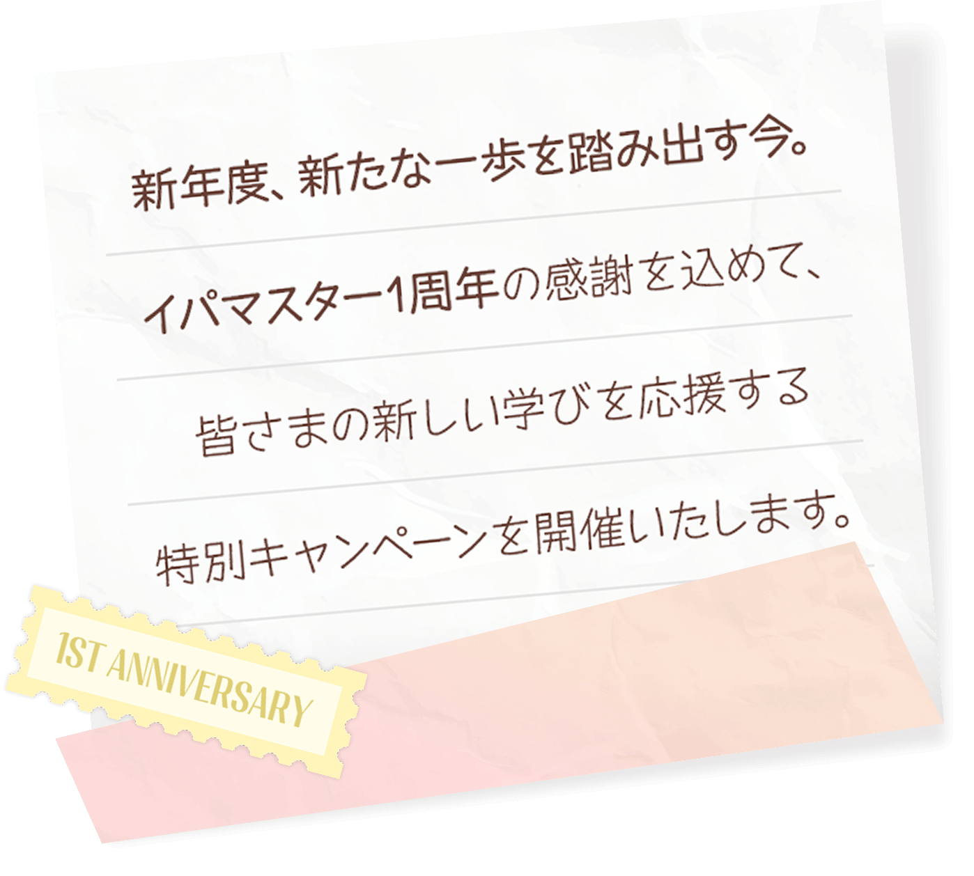 新年度、新たな一歩を踏み出す今。イパマスター1周年の感謝を込めて、皆さまの新しい学びを応援する特別キャンペーンを開催いたします。