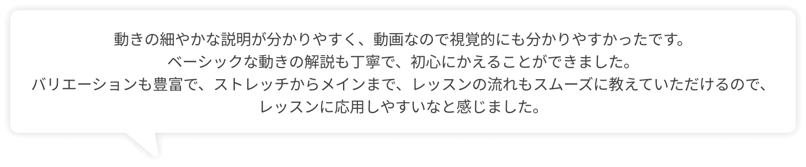 動きの細やかな説明が分かりやすく、動画なので視覚的にも分かりやすかったです。ベーシックな動きの解説も丁寧で、初心にかえることができました。バリエーションも豊富で、ストレッチからメインまで、レッスンの流れもスムーズに教えていただけるので、レッスンに応用しやすいなと感じました。