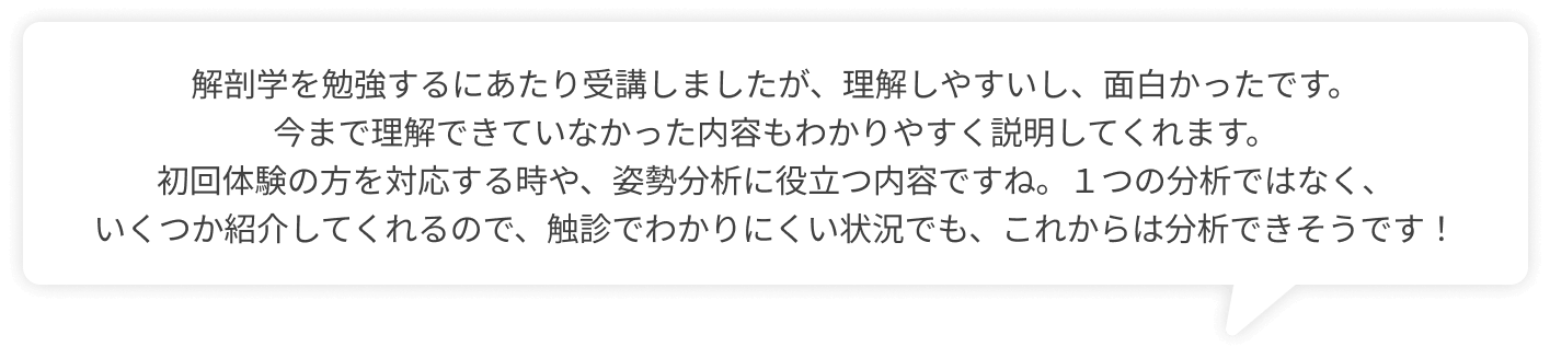 解剖学を勉強するにあたり受講しましたが、理解しやすいし、面白かったです。今まで理解できていなかった内容もわかりやすく説明してくれます。初回体験の方を対応する時や、姿勢分析に役立つ内容ですね。１つの分析ではなく、いくつか紹介してくれるので、触診でわかりにくい状況でも、これからは分析できそうです！