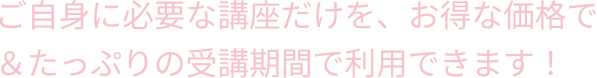 ご自身に必要な講座だけを、お得な価格で＆たっぷりの受講期間で利用できます！