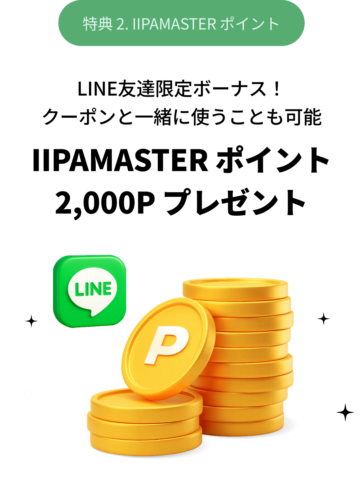 特典 2. IIPAMASTER ポイント LINE友達限定ボーナス！クーポンと一緒に使うことも可能 IIPAMASTER ポイント 2,000P プレゼント