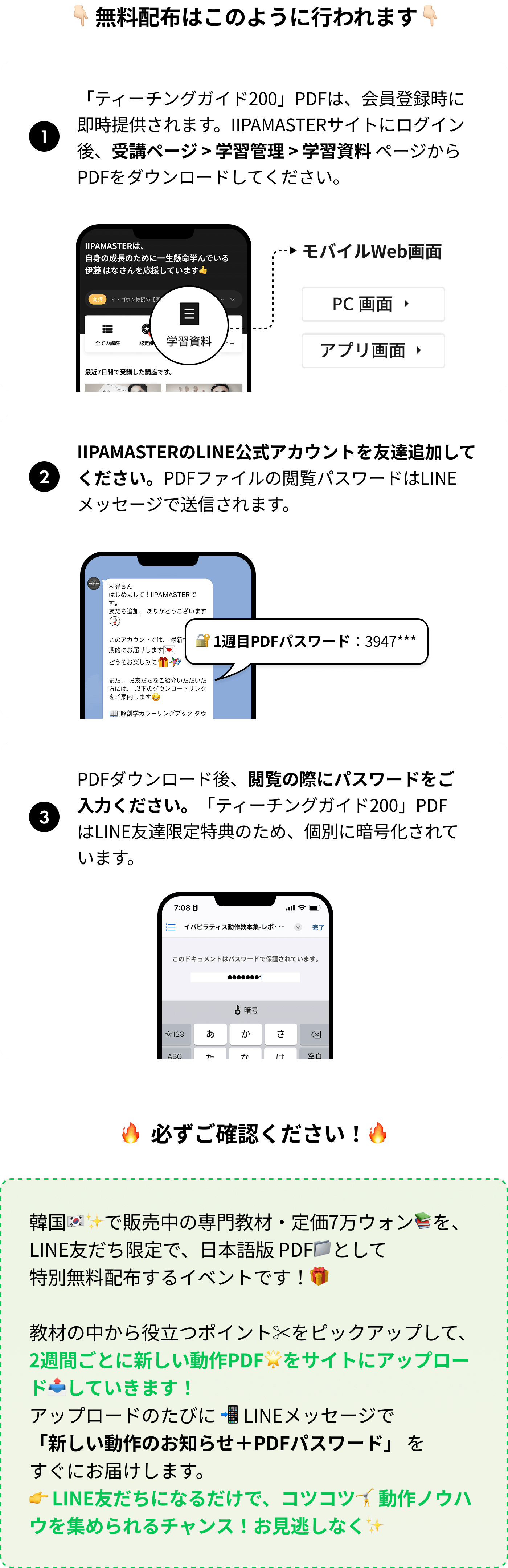 1.「ティーチングガイド200」PDFは、会員登録時に即時提供されます。IIPAMASTERサイトにログイン後、受講ページ > 学習管理 > 学習資料 ページからPDFをダウンロードしてください。2. IIPAMASTERのLINE公式アカウントを友達追加してください。PDFファイルの閲覧パスワードはLINEメッセージで送信されます。3.PDFダウンロード後、閲覧の際にパスワードをご入力ください。「ティーチングガイド200」PDFはLINE友達限定特典のため、個別に暗号化されています。/ 韓国🇰🇷で販売中の専門教材・定価7万ウォンを、LINE友だち限定で、日本語版 PDFとして特別無料配布するイベントです！教材の一部を抜粋し 2週間ごとに新しい内容をアップロードする形式で進行します。 ダウンロード可能な数量に達するまでご利用いただけますこの機会に200の動作ノウハウを集めてみてください！