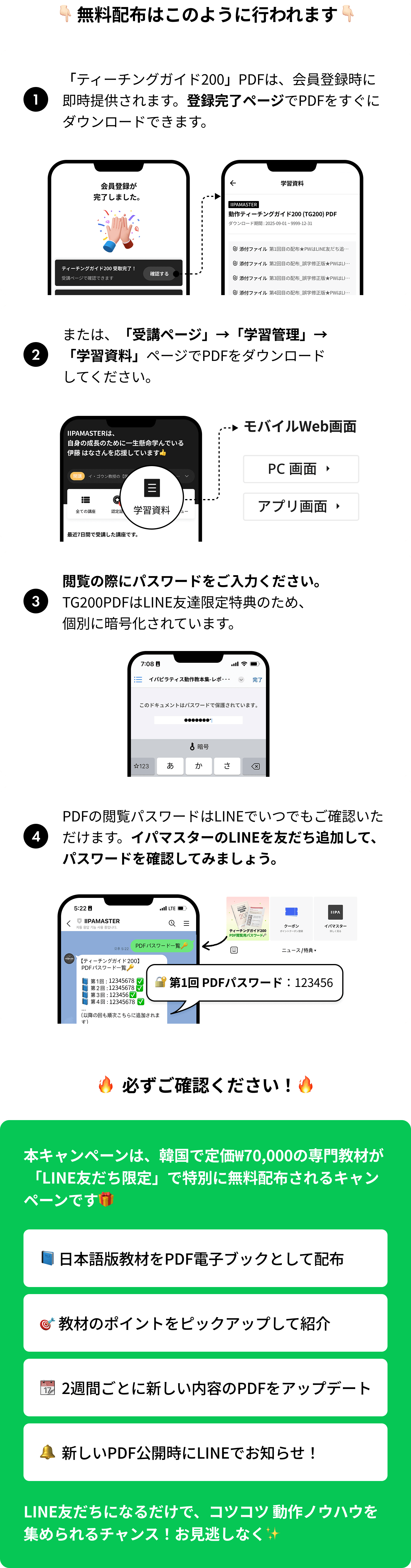 1.「ティーチングガイド200」PDFは、会員登録時に即時提供されます。登録完了ページでPDFをすぐにダウンロードできます。2.または、「受講ページ」→「学習管理」→「学習資料」ページでPDFをダウンロードしてください。3.閲覧の際にパスワードをご入力ください。TG200PDFはLINE友達限定特典のため、個別に暗号化されています。4.PDFの閲覧パスワードはLINEでいつでもご確認いただけます。イパマスターのLINEを友だち追加して、パスワードを確認してみましょう。/ 本キャンペーンは、韓国で定価₩70,000の専門教材が 「LINE友だち限定」で特別に無料配布されるキャンペーンです: 日本語版教材をPDF電子ブックとして配布, 教材のポイントをピックアップして紹介, 2週間ごとに新しい内容のPDFをアップデート, 新しいPDF公開時にLINEでお知らせ！ LINE友だちになるだけで、コツコツ 動作ノウハウを集められるチャンス！お見逃しなく