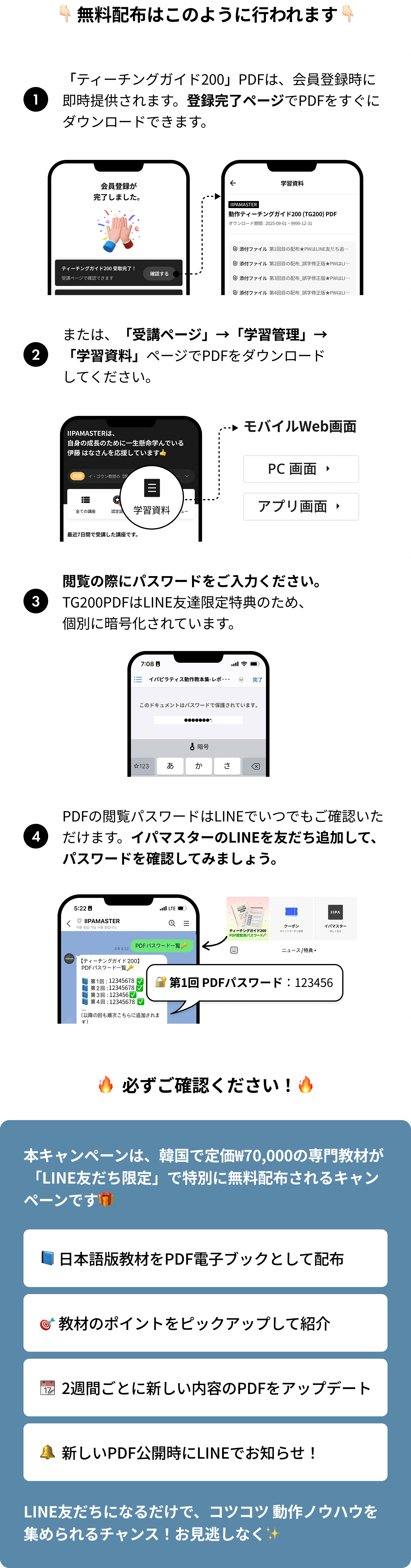 1.「ティーチングガイド200」PDFは、会員登録時に即時提供されます。登録完了ページでPDFをすぐにダウンロードできます。2.または、「受講ページ」→「学習管理」→「学習資料」ページでPDFをダウンロードしてください。3.閲覧の際にパスワードをご入力ください。TG200PDFはLINE友達限定特典のため、個別に暗号化されています。4.PDFの閲覧パスワードはLINEでいつでもご確認いただけます。イパマスターのLINEを友だち追加して、パスワードを確認してみましょう。/ 本キャンペーンは、韓国で定価₩70,000の専門教材が 「LINE友だち限定」で特別に無料配布されるキャンペーンです: 日本語版教材をPDF電子ブックとして配布, 教材のポイントをピックアップして紹介, 2週間ごとに新しい内容のPDFをアップデート, 新しいPDF公開時にLINEでお知らせ！ LINE友だちになるだけで、コツコツ 動作ノウハウを集められるチャンス！お見逃しなく