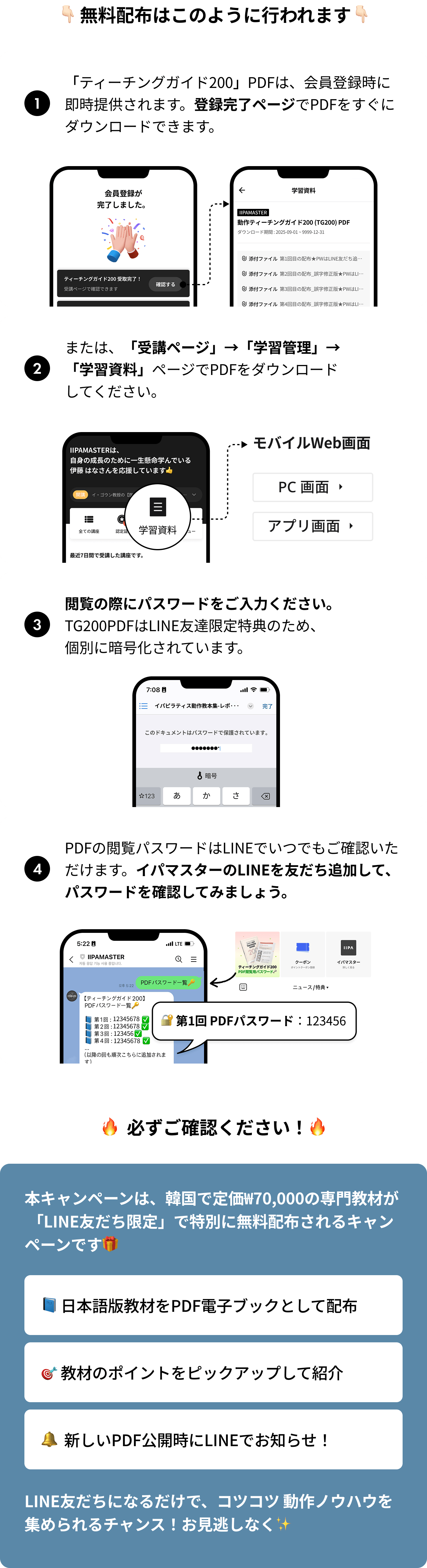 1.「ティーチングガイド200」PDFは、会員登録時に即時提供されます。登録完了ページでPDFをすぐにダウンロードできます。2.または、「受講ページ」→「学習管理」→「学習資料」ページでPDFをダウンロードしてください。3.閲覧の際にパスワードをご入力ください。TG200PDFはLINE友達限定特典のため、個別に暗号化されています。4.PDFの閲覧パスワードはLINEでいつでもご確認いただけます。イパマスターのLINEを友だち追加して、パスワードを確認してみましょう。/ 本キャンペーンは、韓国で定価₩70,000の専門教材が 「LINE友だち限定」で特別に無料配布されるキャンペーンです: 日本語版教材をPDF電子ブックとして配布, 教材のポイントをピックアップして紹介, 新しいPDF公開時にLINEでお知らせ！ LINE友だちになるだけで、コツコツ 動作ノウハウを集められるチャンス！お見逃しなく