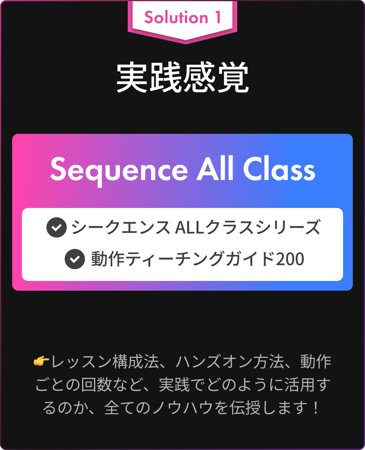 Solution 1 実践感覚(シークエンスALLクラスシリーズ, 動作ティーチングガイド200) : レッスン構成法、ハンズオン方法、動作ごとの回数など、実践でどのように活用するのか、全てのノウハウを伝授します！