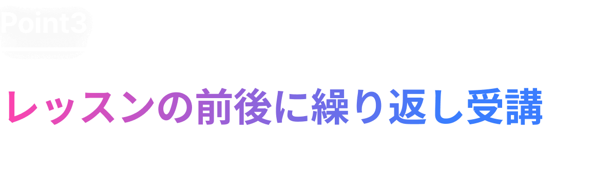 レッスンの前後に繰り返し受講し、効率よくスキルアップできます !