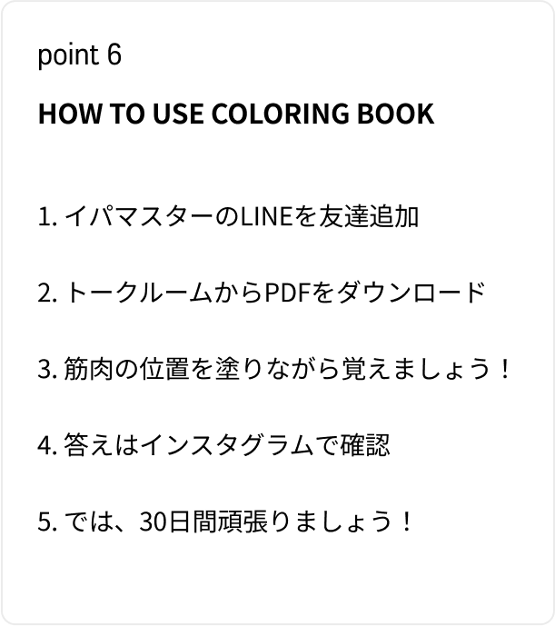 HOW TO USE COLORING BOOK 1. イパマスターのLINEを友達追加 2. トークルームからPDFをダウンロード 3. 筋肉の位置を塗りながら覚えましょう！ 4. 答えはインスタグラムで確認 5. では、30日間頑張りましょう！