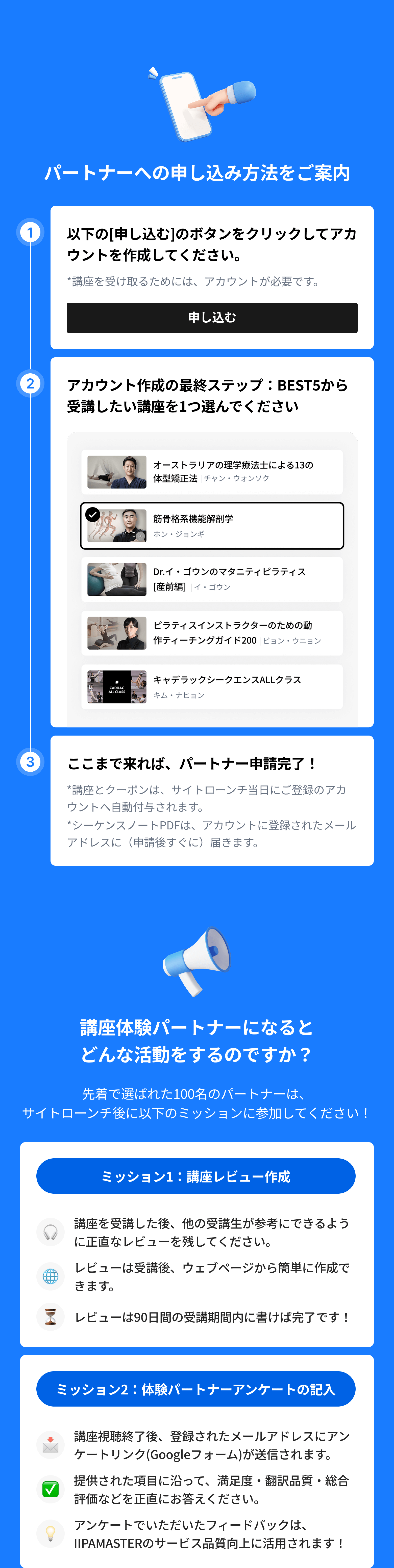 講座体験パートナー申込方法をご案内: 1. 以下の[申し込む]のボタンをクリックしてアカウントを作成してください。(*講座を受け取るには、アカウントが必要です。) 2. アカウント作成最終ステップで、BEST5から受講したい講座を1つ選んでください。3. ここまで来れば、パートナー申請完了！(*講座とクーポンは、サイトローンチ当日にご登録のアカウントへ自動付与されます。 *シーケンスノートPDFは、アカウントに登録されたメールアドレスに（申請後すぐに）届きます。) / 講座体験パートナーになるとどんな活動をするのですか？: ミッション1：講座レビュー作成, ミッション2：体験パートナーアンケート記入